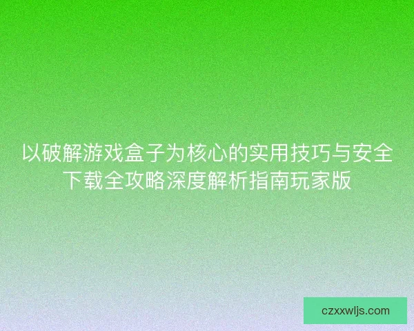 以破解游戏盒子为核心的实用技巧与安全下载全攻略深度解析指南玩家版 以破解游戏盒子为核心的实用技巧与安全下载全攻略深度解析指南玩家版