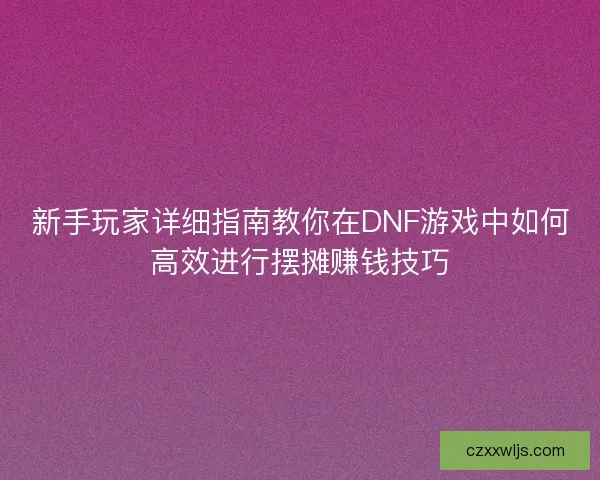 新手玩家详细指南教你在DNF游戏中如何高效进行摆摊赚钱技巧