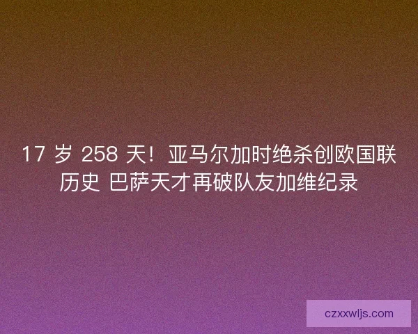 17 岁 258 天！亚马尔加时绝杀创欧国联历史 巴萨天才再破队友加维纪录