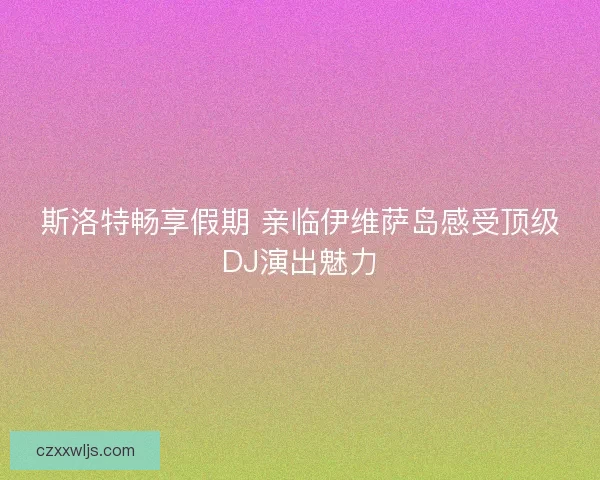 斯洛特畅享假期 亲临伊维萨岛感受顶级DJ演出魅力