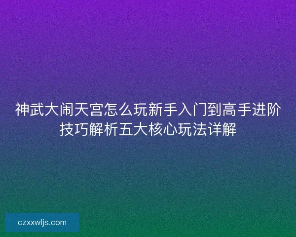 神武大闹天宫怎么玩新手入门到高手进阶技巧解析五大核心玩法详解