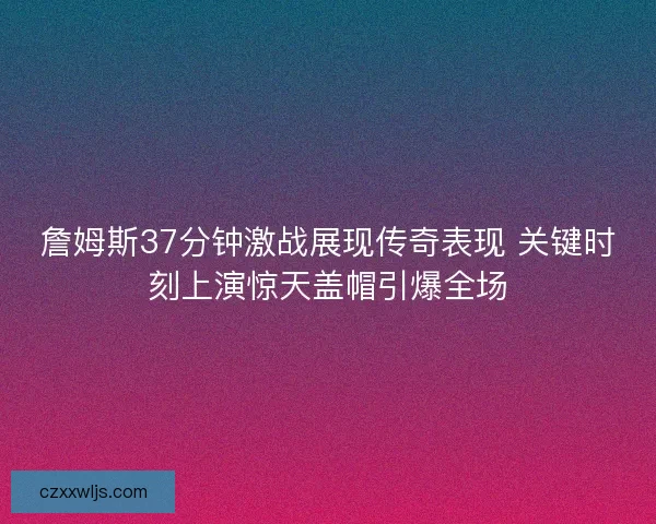 詹姆斯37分钟激战展现传奇表现 关键时刻上演惊天盖帽引爆全场