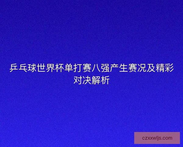 乒乓球世界杯单打赛八强产生赛况及精彩对决解析 乒乓球世界杯单打赛八强产生赛况及精彩对决解析