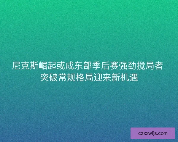 尼克斯崛起或成东部季后赛强劲搅局者 突破常规格局迎来新机遇 尼克斯崛起或成东部季后赛强劲搅局者 突破常规格局迎来新机遇