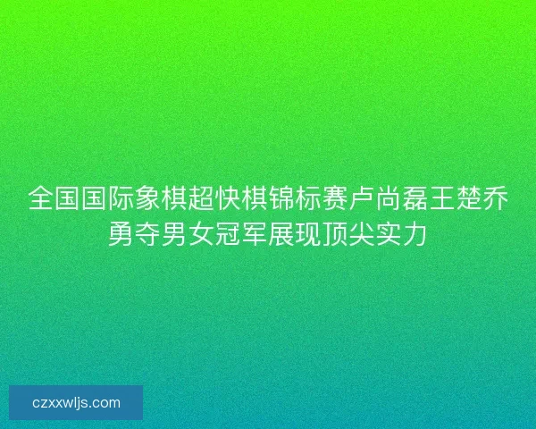 全国国际象棋超快棋锦标赛卢尚磊王楚乔勇夺男女冠军展现顶尖实力 全国国际象棋超快棋锦标赛卢尚磊王楚乔勇夺男女冠军展现顶尖实力