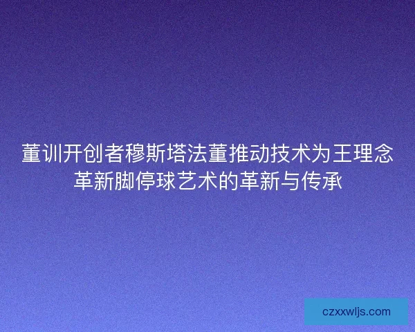 董训开创者穆斯塔法董推动技术为王理念革新脚停球艺术的革新与传承 董训开创者穆斯塔法董推动技术为王理念革新脚停球艺术的革新与传承