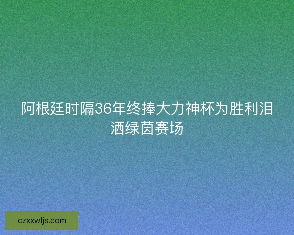 阿根廷时隔36年终捧大力神杯为胜利泪洒绿茵赛场 阿根廷时隔36年终捧大力神杯为胜利泪洒绿茵赛场