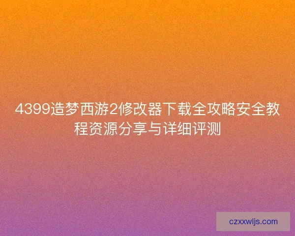 4399造梦西游2修改器下载全攻略安全教程资源分享与详细评测