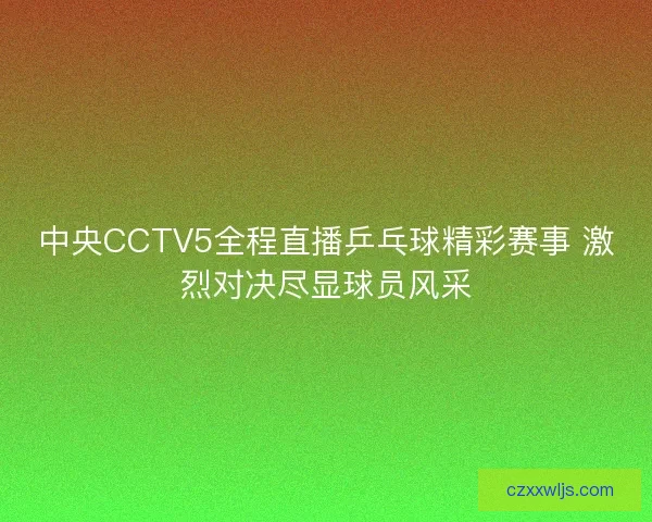 中央CCTV5全程直播乒乓球精彩赛事 激烈对决尽显球员风采 中央CCTV5全程直播乒乓球精彩赛事 激烈对决尽显球员风采