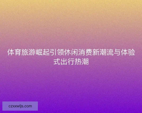 体育旅游崛起引领休闲消费新潮流与体验式出行热潮