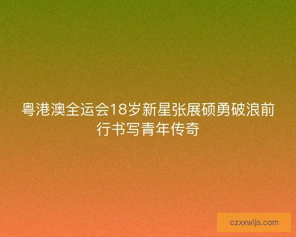 粤港澳全运会18岁新星张展硕勇破浪前行书写青年传奇 粤港澳全运会18岁新星张展硕勇破浪前行书写青年传奇