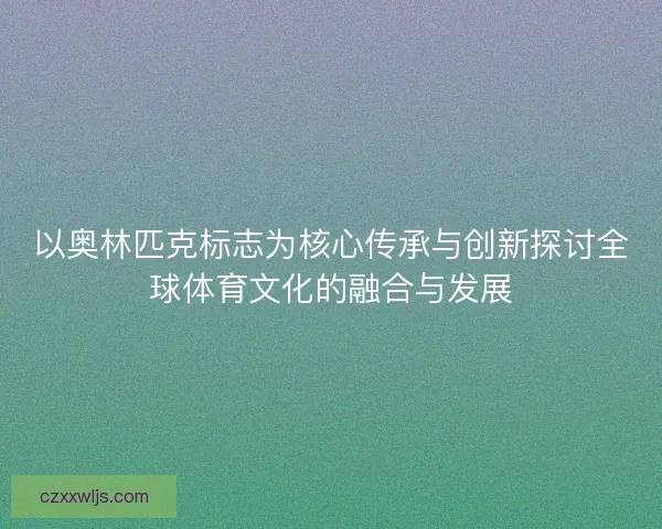以奥林匹克标志为核心传承与创新探讨全球体育文化的融合与发展 以奥林匹克标志为核心传承与创新探讨全球体育文化的融合与发展