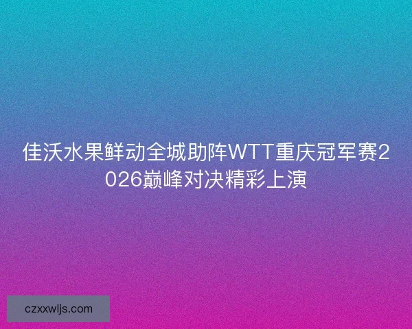 佳沃水果鲜动全城助阵WTT重庆冠军赛2026巅峰对决精彩上演 佳沃水果鲜动全城助阵WTT重庆冠军赛2026巅峰对决精彩上演