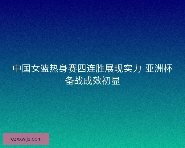 中国女篮热身赛四连胜展现实力 亚洲杯备战成效初显 中国女篮热身赛四连胜展现实力 亚洲杯备战成效初显