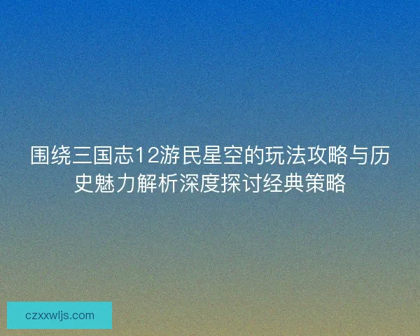 围绕三国志12游民星空的玩法攻略与历史魅力解析深度探讨经典策略