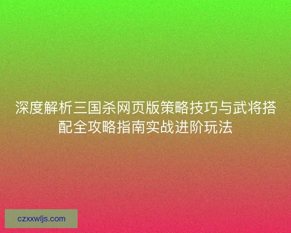 深度解析三国杀网页版策略技巧与武将搭配全攻略指南实战进阶玩法 深度解析三国杀网页版策略技巧与武将搭配全攻略指南实战进阶玩法