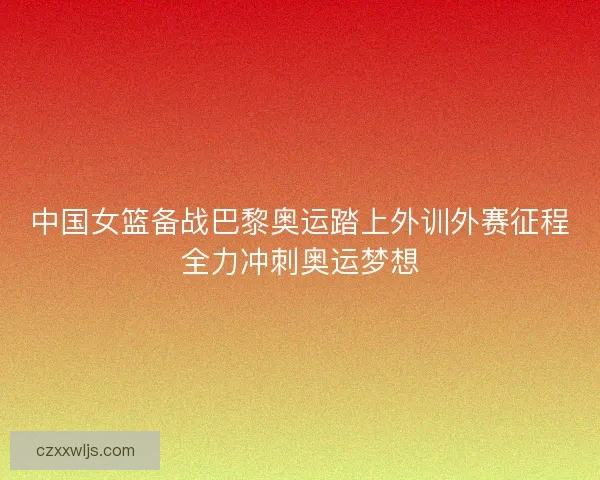 中国女篮备战巴黎奥运踏上外训外赛征程全力冲刺奥运梦想