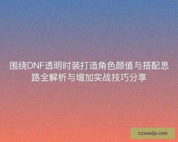 围绕DNF透明时装打造角色颜值与搭配思路全解析与增加实战技巧分享
