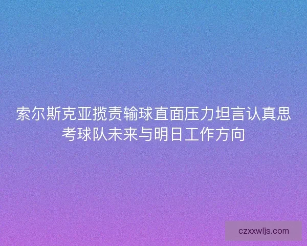 索尔斯克亚揽责输球直面压力坦言认真思考球队未来与明日工作方向