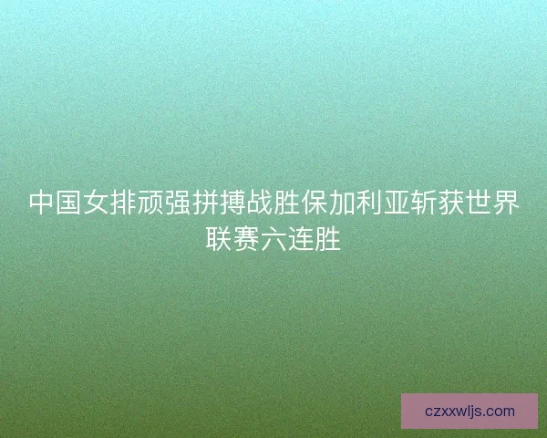 中国女排顽强拼搏战胜保加利亚斩获世界联赛六连胜 中国女排顽强拼搏战胜保加利亚斩获世界联赛六连胜