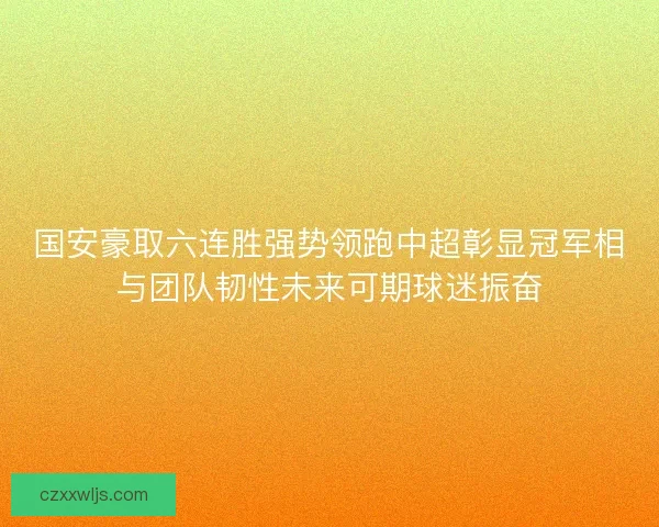 国安豪取六连胜强势领跑中超彰显冠军相与团队韧性未来可期球迷振奋 国安豪取六连胜强势领跑中超彰显冠军相与团队韧性未来可期球迷振奋